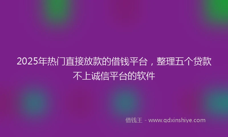 2025年热门直接放款的借钱平台，整理五个贷款不上诚信平台的软件