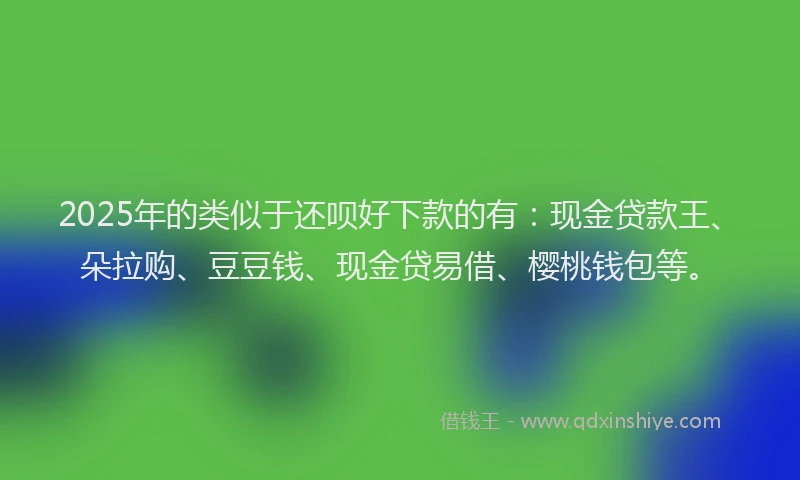 2025年的类似于还呗好下款的有：现金贷款王、朵拉购、豆豆钱、现金贷易借、樱桃钱包等。