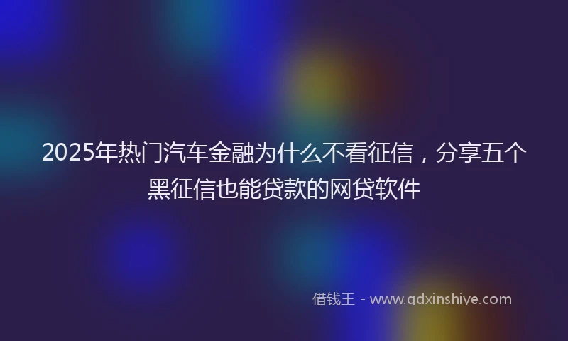 2025年热门汽车金融为什么不看征信，分享五个黑征信也能贷款的网贷软件