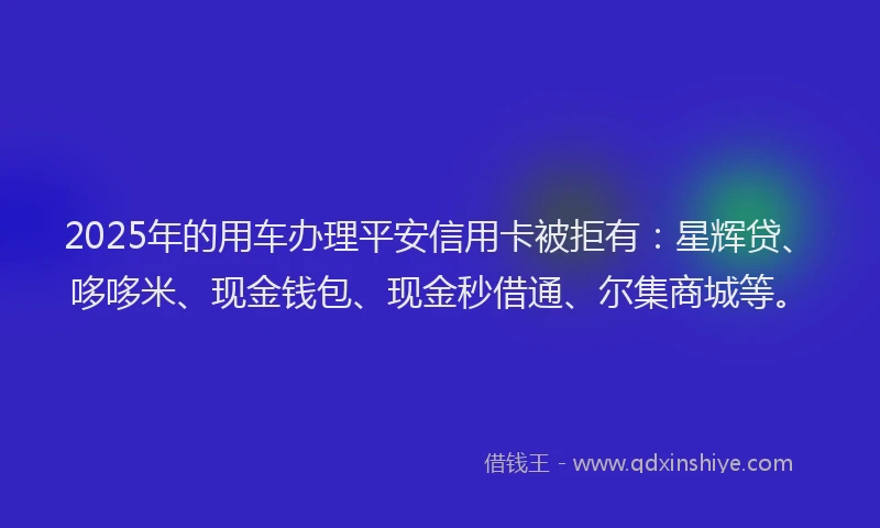 2025年的用车办理平安信用卡被拒有：星辉贷、哆哆米、现金钱包、现金秒借通、尔集商城等。