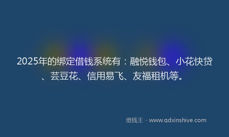 2025年的绑定借钱系统有：融悦钱包、小花快贷、芸豆花、信用易飞、友福租机等。