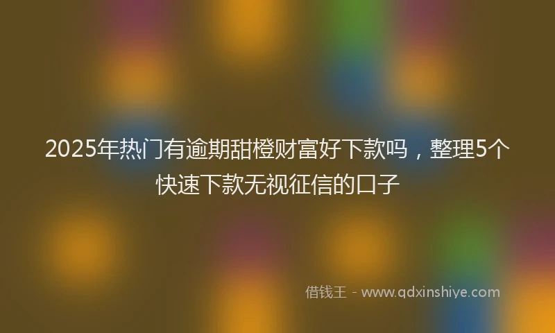 2025年热门有逾期甜橙财富好下款吗，整理5个快速下款无视征信的口子