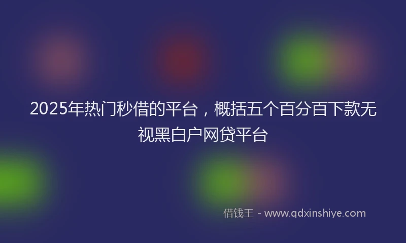 2025年热门秒借的平台，概括五个百分百下款无视黑白户网贷平台