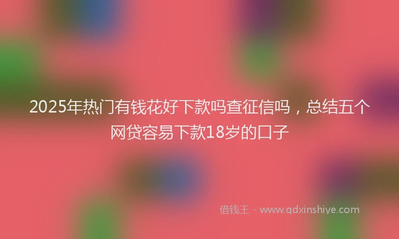 2025年热门有钱花好下款吗查征信吗，总结五个网贷容易下款18岁的口子