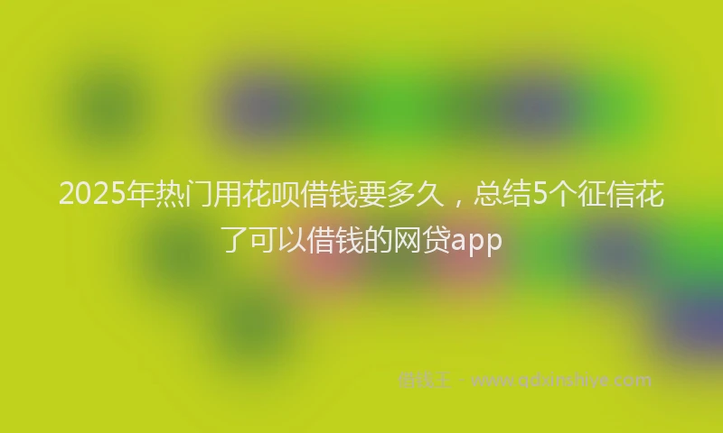 2025年热门用花呗借钱要多久，总结5个征信花了可以借钱的网贷app