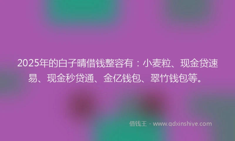 2025年的白子晴借钱整容有：小麦粒、现金贷速易、现金秒贷通、金亿钱包、翠竹钱包等。