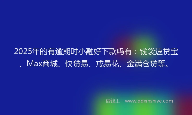 2025年的有逾期时小融好下款吗有：钱袋速贷宝、Max商城、快贷易、戒易花、金满仓贷等。