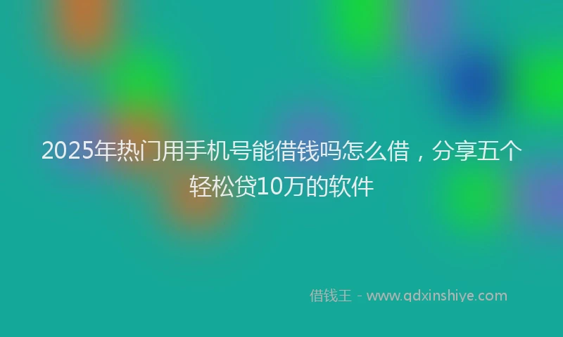 2025年热门用手机号能借钱吗怎么借，分享五个轻松贷10万的软件