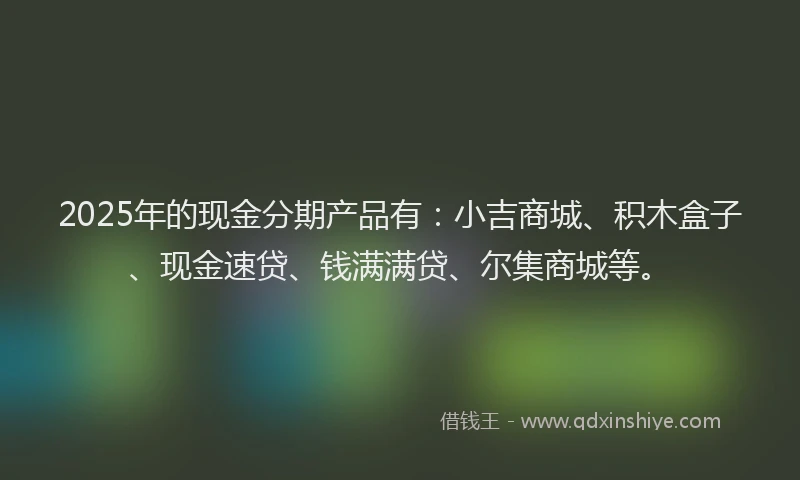 2025年的现金分期产品有：小吉商城、积木盒子、现金速贷、钱满满贷、尔集商城等。