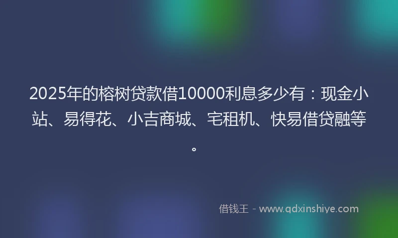 2025年的榕树贷款借10000利息多少有：现金小站、易得花、小吉商城、宅租机、快易借贷融等。