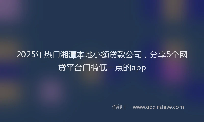 2025年热门湘潭本地小额贷款公司，分享5个网贷平台门槛低一点的app