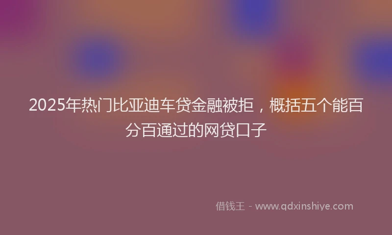2025年热门比亚迪车贷金融被拒，概括五个能百分百通过的网贷口子