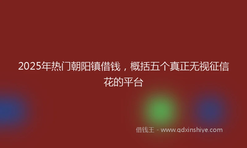 2025年热门朝阳镇借钱，概括五个真正无视征信花的平台