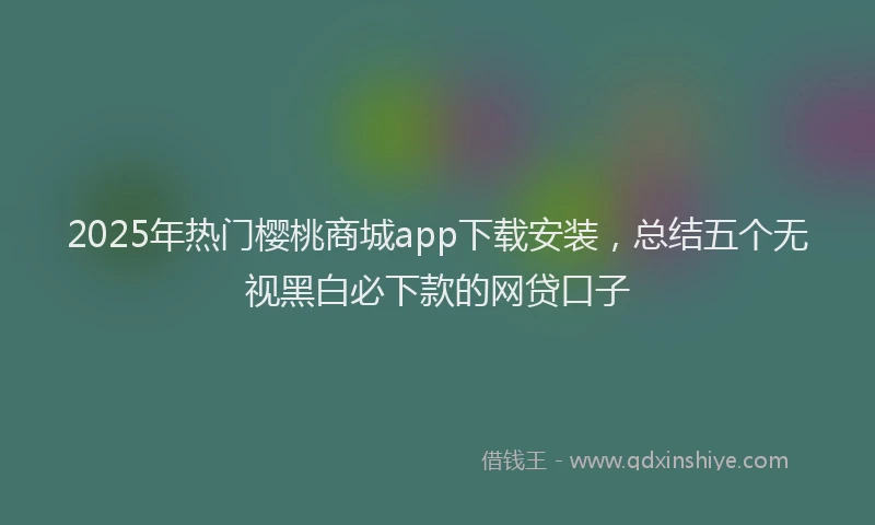 2025年热门樱桃商城app下载安装，总结五个无视黑白必下款的网贷口子