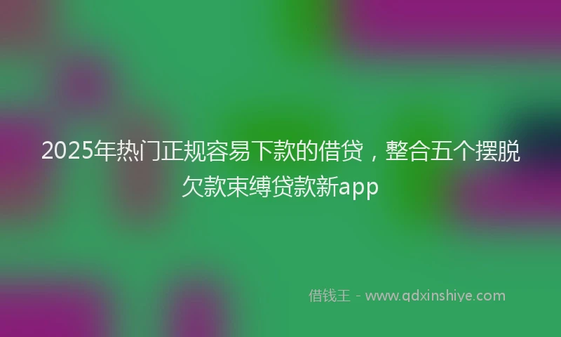 2025年热门正规容易下款的借贷，整合五个摆脱欠款束缚贷款新app
