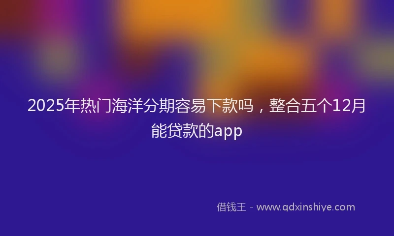 2025年热门海洋分期容易下款吗，整合五个12月能贷款的app