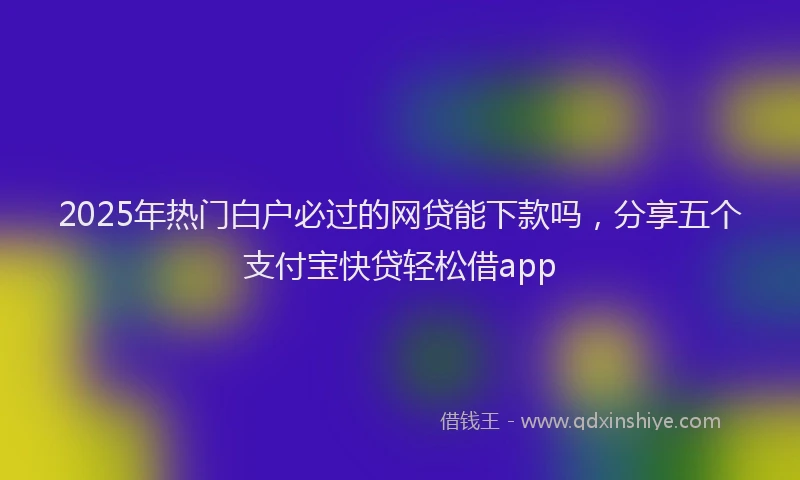 2025年热门白户必过的网贷能下款吗，分享五个支付宝快贷轻松借app