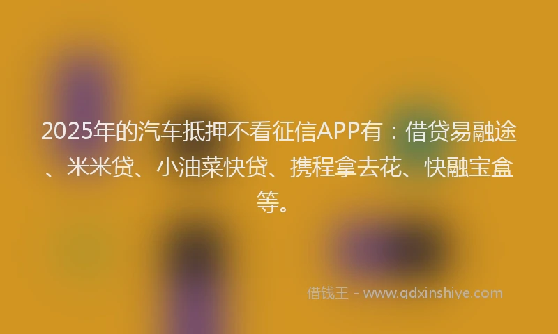 2025年的汽车抵押不看征信APP有：借贷易融途、米米贷、小油菜快贷、携程拿去花、快融宝盒等。