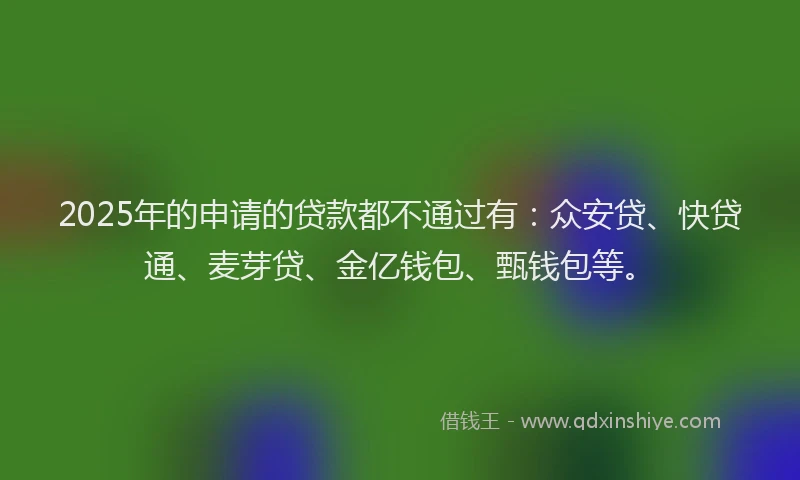 2025年的申请的贷款都不通过有：众安贷、快贷通、麦芽贷、金亿钱包、甄钱包等。