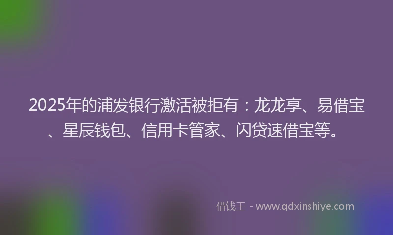 2025年的浦发银行激活被拒有：龙龙享、易借宝、星辰钱包、信用卡管家、闪贷速借宝等。