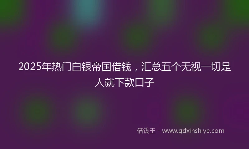 2025年热门白银帝国借钱，汇总五个无视一切是人就下款口子