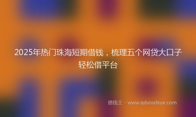 2025年热门珠海短期借钱，梳理五个网贷大口子轻松借平台