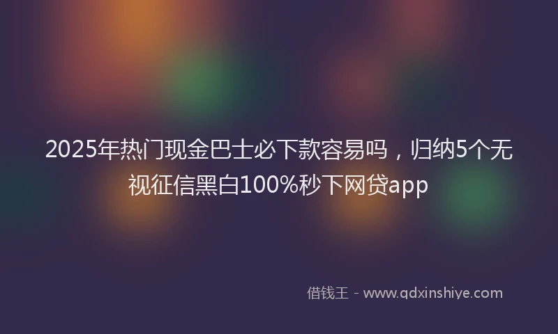 2025年热门现金巴士必下款容易吗，归纳5个无视征信黑白100%秒下网贷app