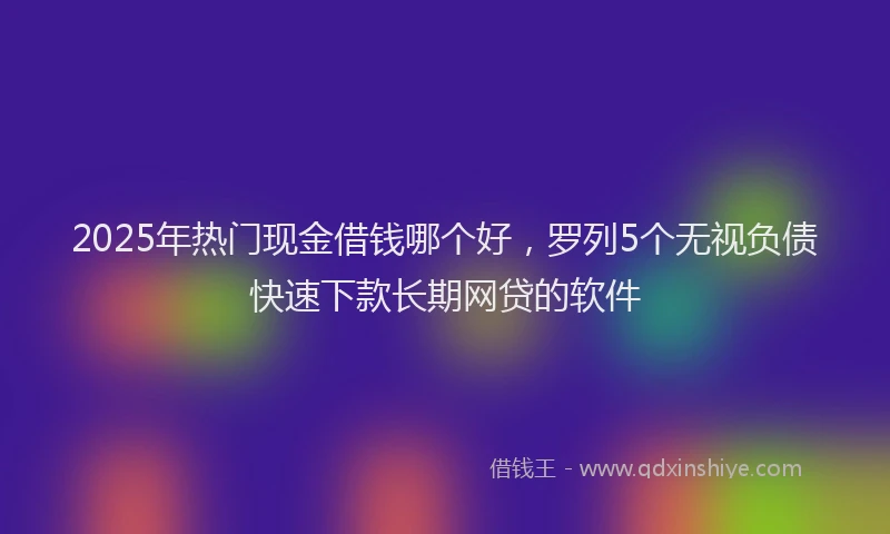 2025年热门现金借钱哪个好，罗列5个无视负债快速下款长期网贷的软件