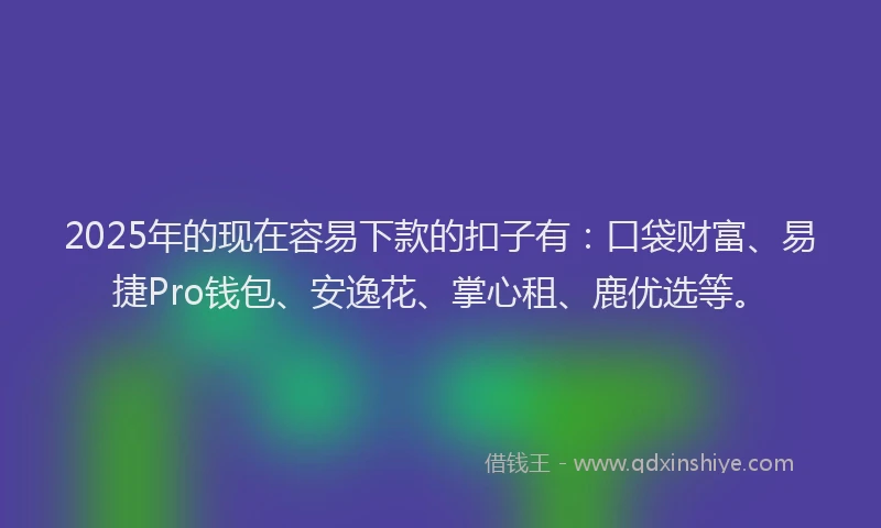 2025年的现在容易下款的扣子有：口袋财富、易捷Pro钱包、安逸花、掌心租、鹿优选等。