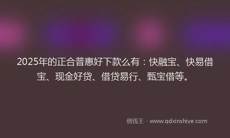 2025年的正合普惠好下款么有：快融宝、快易借宝、现金好贷、借贷易行、甄宝借等。