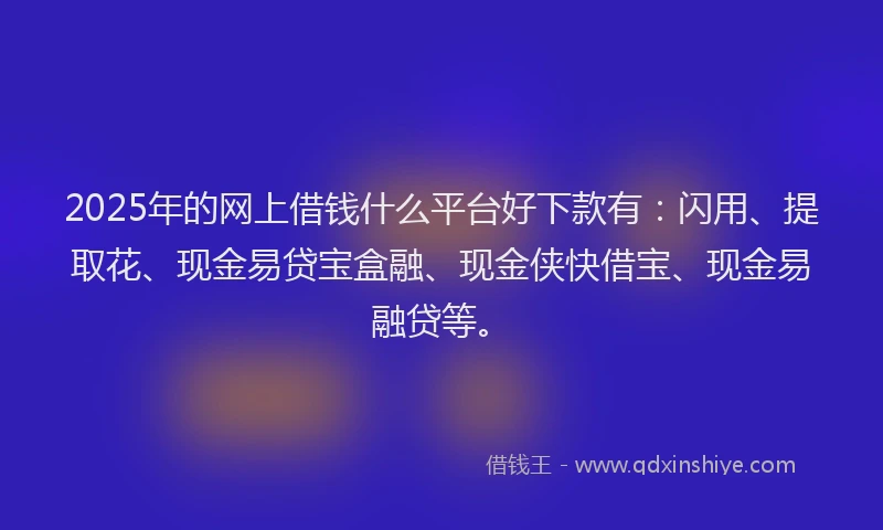 2025年的网上借钱什么平台好下款有：闪用、提取花、现金易贷宝盒融、现金侠快借宝、现金易融贷等。