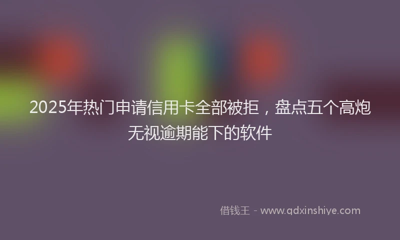 2025年热门申请信用卡全部被拒，盘点五个高炮无视逾期能下的软件