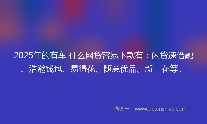 2025年的有车 什么网贷容易下款有：闪贷速借融、浩瀚钱包、易得花、随意优品、新一花等。
