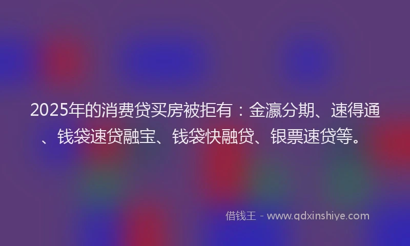 2025年的消费贷买房被拒有：金瀛分期、速得通、钱袋速贷融宝、钱袋快融贷、银票速贷等。