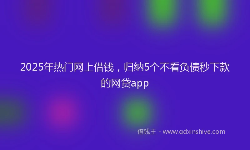 2025年热门网上借钱，归纳5个不看负债秒下款的网贷app