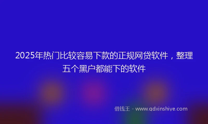2025年热门比较容易下款的正规网贷软件，整理五个黑户都能下的软件