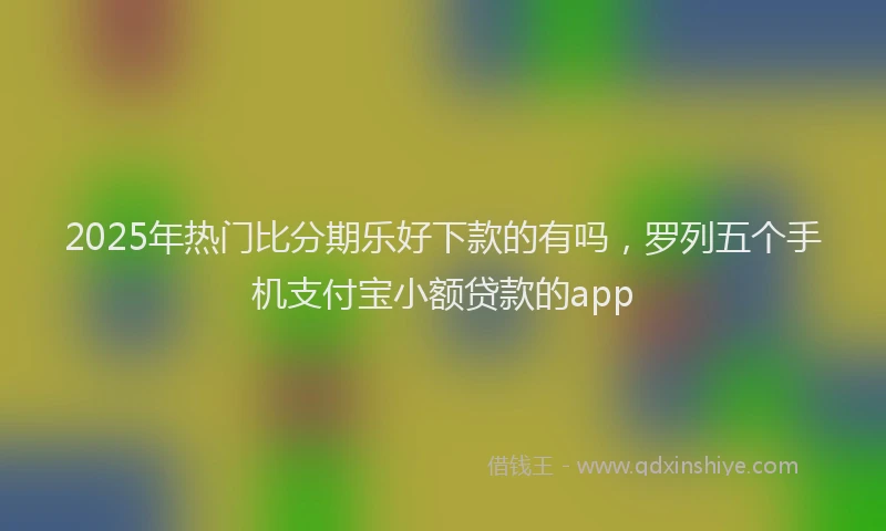 2025年热门比分期乐好下款的有吗，罗列五个手机支付宝小额贷款的app