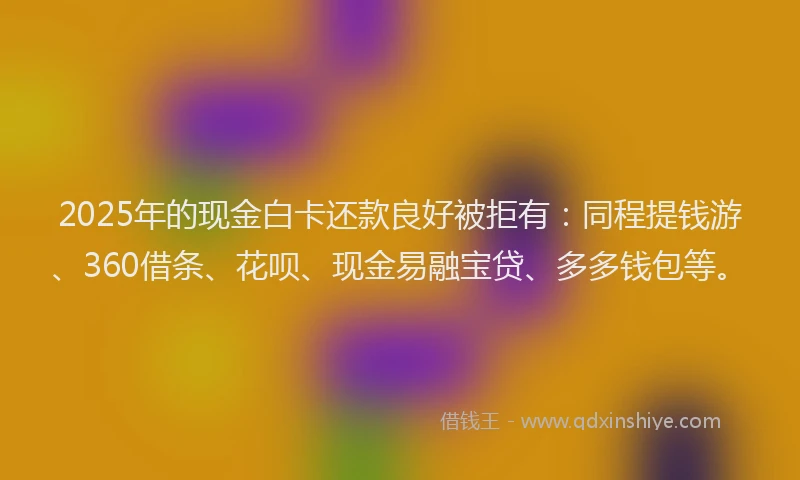 2025年的现金白卡还款良好被拒有：同程提钱游、360借条、花呗、现金易融宝贷、多多钱包等。