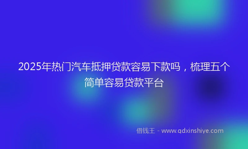 2025年热门汽车抵押贷款容易下款吗，梳理五个简单容易贷款平台