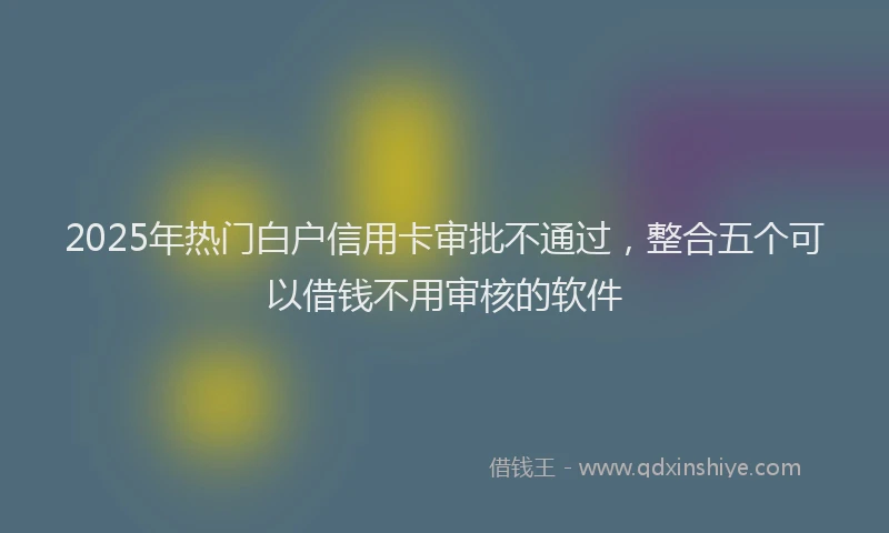 2025年热门白户信用卡审批不通过，整合五个可以借钱不用审核的软件
