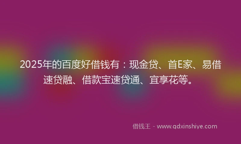 2025年的百度好借钱有：现金贷、首E家、易借速贷融、借款宝速贷通、宜享花等。