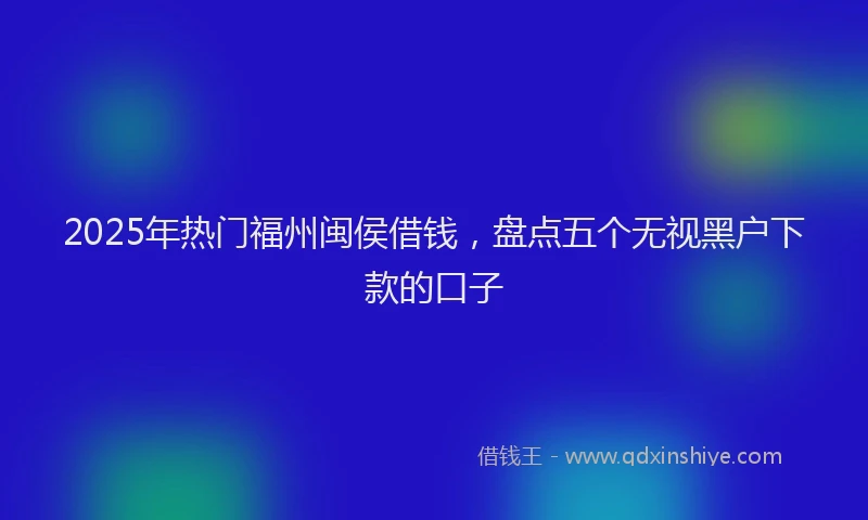 2025年热门福州闽侯借钱，盘点五个无视黑户下款的口子
