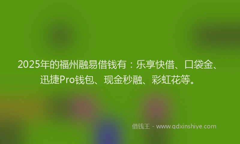 2025年的福州融易借钱有：乐享快借、口袋金、迅捷Pro钱包、现金秒融、彩虹花等。