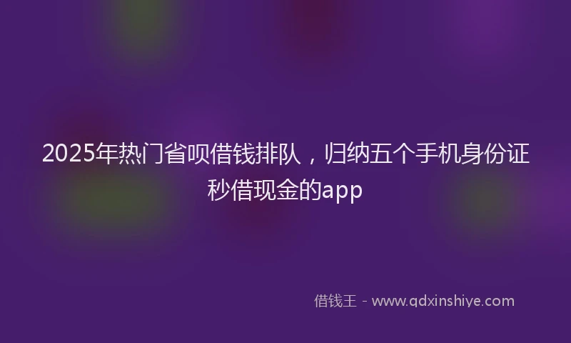 2025年热门省呗借钱排队，归纳五个手机身份证秒借现金的app