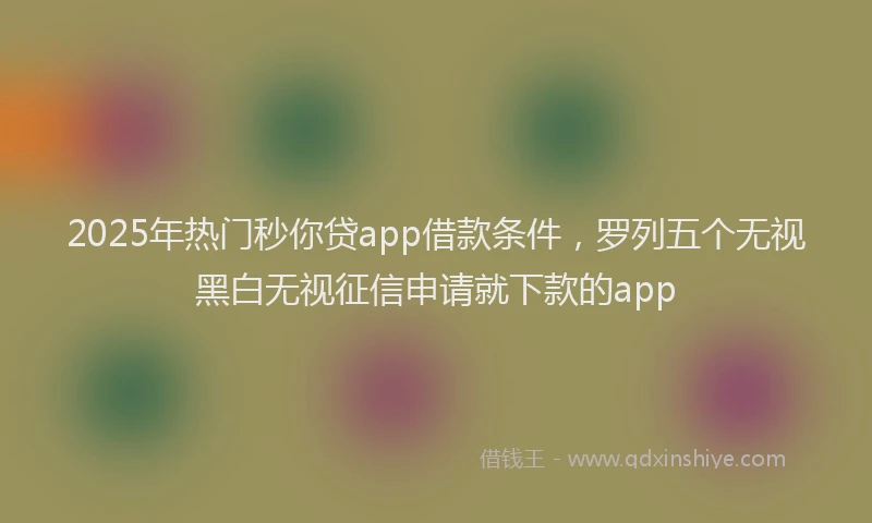 2025年热门秒你贷app借款条件，罗列五个无视黑白无视征信申请就下款的app