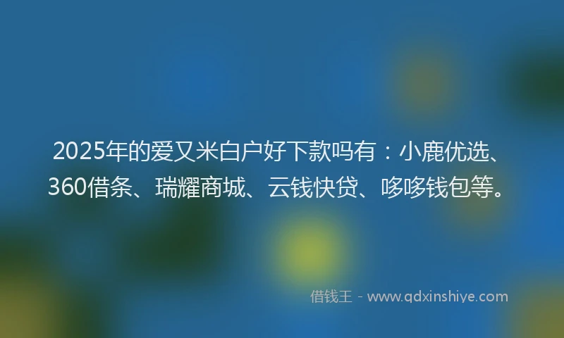 2025年的爱又米白户好下款吗有：小鹿优选、360借条、瑞耀商城、云钱快贷、哆哆钱包等。