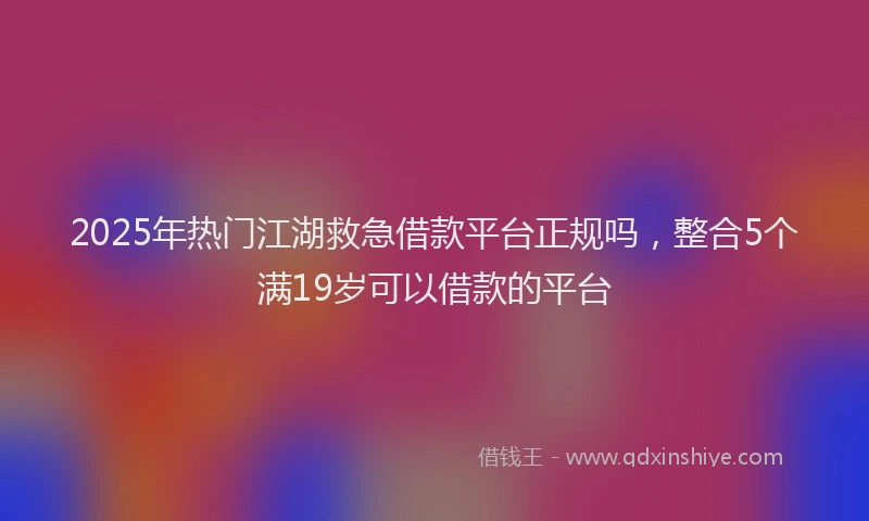 2025年热门江湖救急借款平台正规吗，整合5个满19岁可以借款的平台
