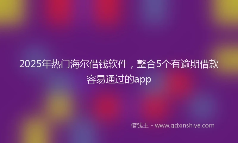 2025年热门海尔借钱软件，整合5个有逾期借款容易通过的app