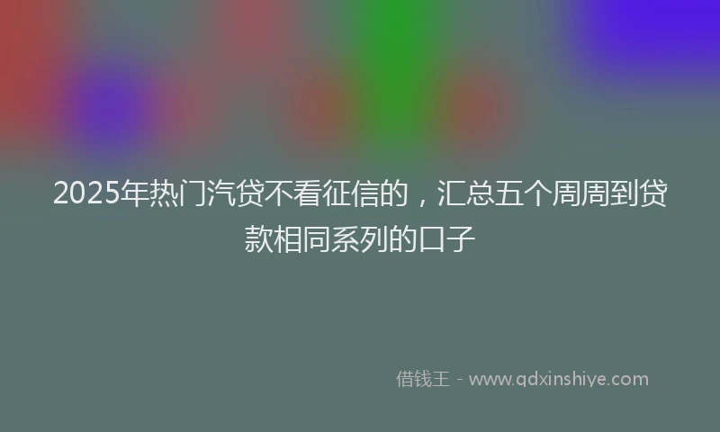 2025年热门汽贷不看征信的，汇总五个周周到贷款相同系列的口子