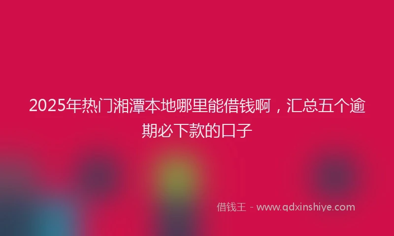 2025年热门湘潭本地哪里能借钱啊，汇总五个逾期必下款的口子